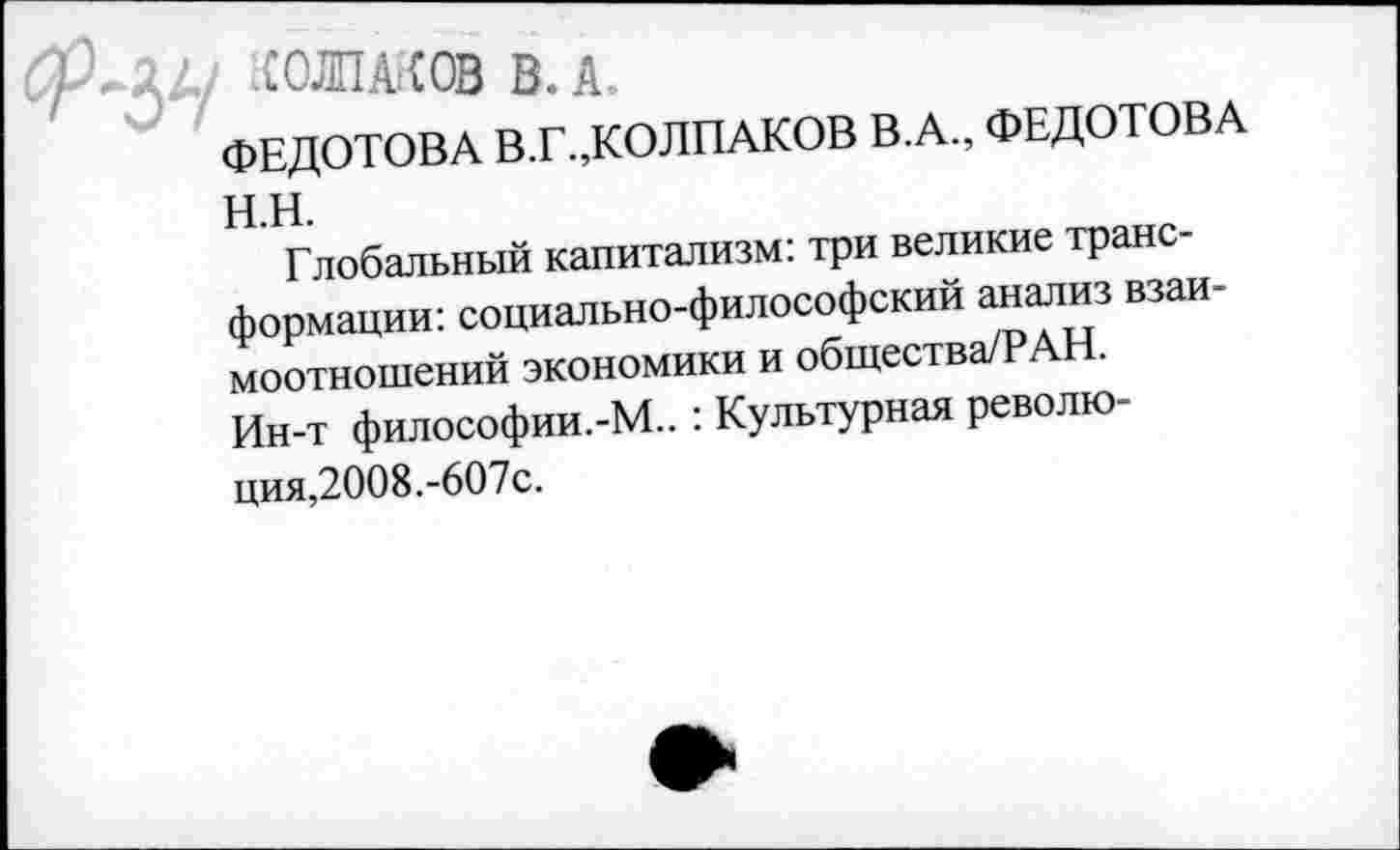 ﻿У/ :СОЛПА?(ОВ В. А.
ФЕДОТОВА В.Г.,КОЛПАКОВ В.А., ФЕДОТОВА н.н.
Глобальный капитализм: три великие трансформации: социально-философский анализ взаимоотношений экономики и общества/РАН.
Ин-т философии.-М.. : Культурная революция,2008.-607с.